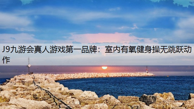J9九游会真人游戏第一品牌：室内有氧健身操无跳跃动作
