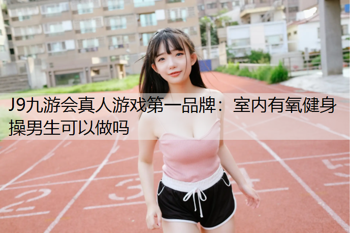 J9九游会真人游戏第一品牌：室内有氧健身操男生可以做吗