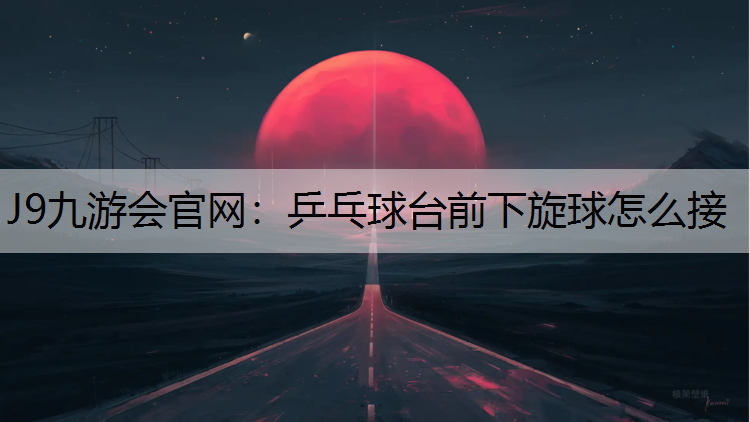 J9九游会官网：乒乓球台前下旋球怎么接
